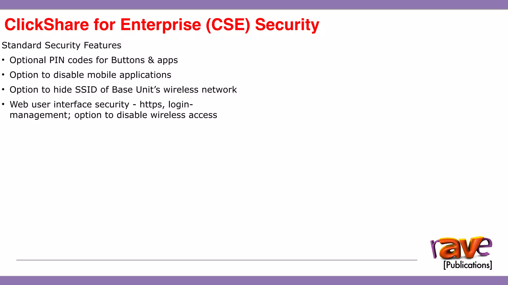 ClickShare CSE-200 Introduction
ClickShare for Enterprise (CSE) Security 
15
Standard Security Features
• Optional PIN codes for Buttons & apps
• Option to disable mobile applications
• Option to hide SSID of Base Unit’s wireless network
• Web user interface security - https, login-
management; option to disable wireless access
 