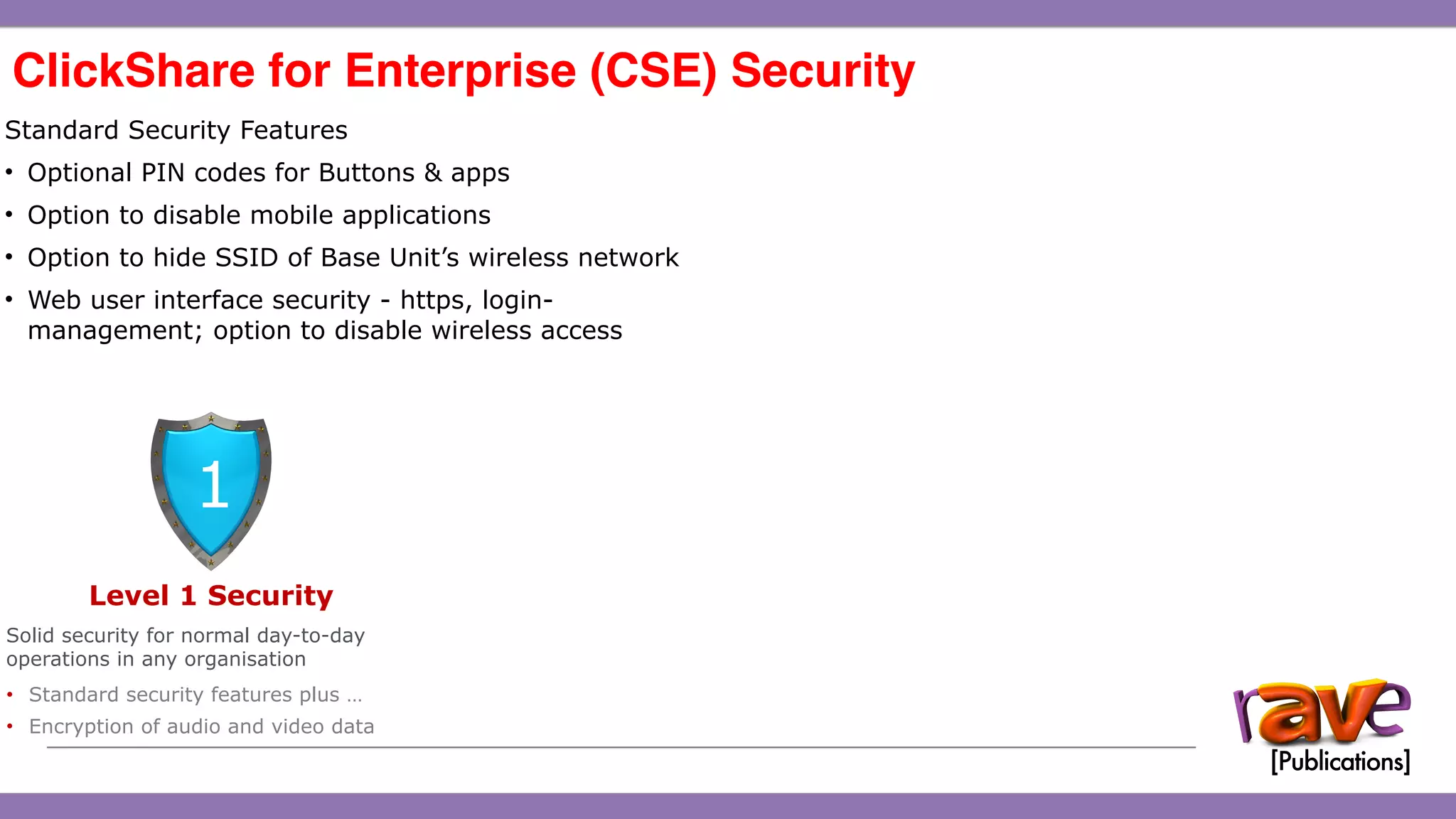 ClickShare CSE-200 Introduction
ClickShare for Enterprise (CSE) Security 
15
Standard Security Features
• Optional PIN codes for Buttons & apps
• Option to disable mobile applications
• Option to hide SSID of Base Unit’s wireless network
• Web user interface security - https, login-
management; option to disable wireless access
Level 1 Security
Solid security for normal day-to-day
operations in any organisation
• Standard security features plus …
• Encryption of audio and video data
1
 