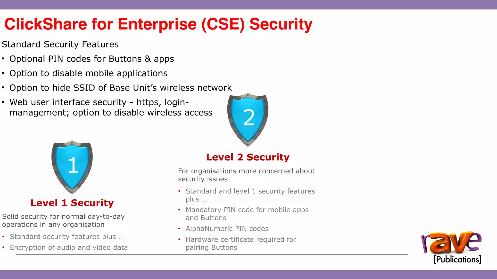 ClickShare CSE-200 Introduction
ClickShare for Enterprise (CSE) Security 
15
Standard Security Features
• Optional PIN codes for Buttons & apps
• Option to disable mobile applications
• Option to hide SSID of Base Unit’s wireless network
• Web user interface security - https, login-
management; option to disable wireless access
Level 1 Security
Solid security for normal day-to-day
operations in any organisation
• Standard security features plus …
• Encryption of audio and video data
1
Level 2 Security
For organisations more concerned about
security issues
• Standard and level 1 security features
plus …
• Mandatory PIN code for mobile apps
and Buttons
• AlphaNumeric PIN codes
• Hardware certificate required for
pairing Buttons
2
 
