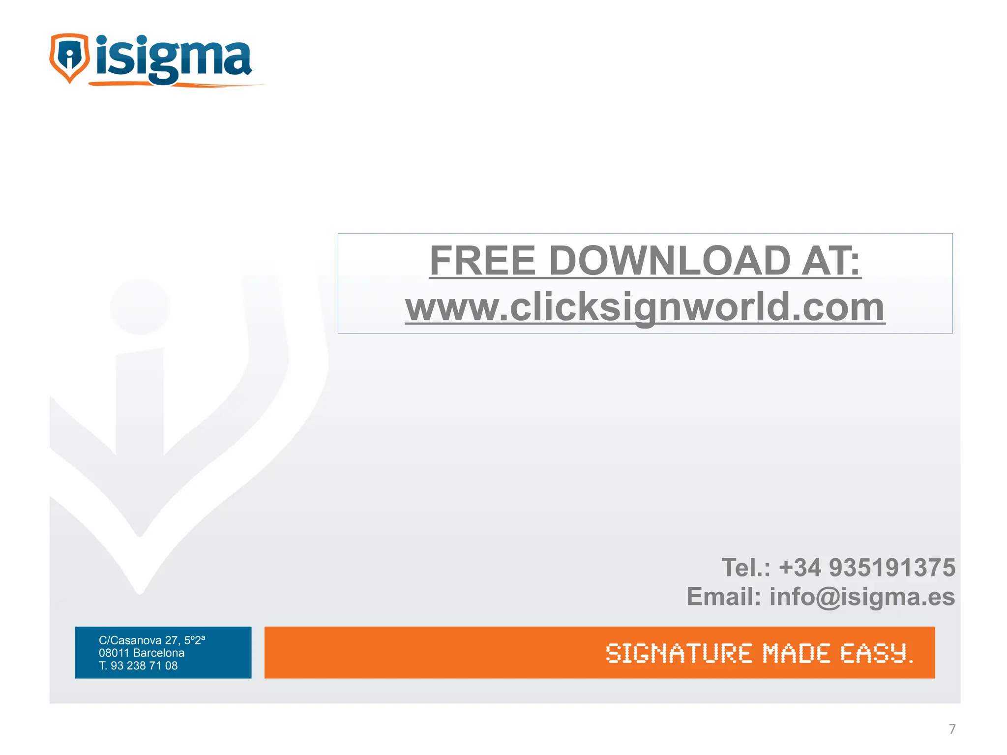 FREE DOWNLOAD AT:
                      www.clicksignworld.com




                                    Tel.: +34 935191375
                                  Email: info@isigma.es
C/Casanova 27, 5º2ª
08011 Barcelona
T. 93 238 71 08




                                                      7
 