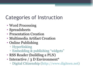 Categories of Instruction Word Processing Spreadsheets Presentation Creation Multimedia Artifact Creation Online Publishing Hyperlinking Embedding & publishing “widgets” RSS Reader (building a PLN) Interactive / 3 D Environment* Digital Citizenship ( http://www.digiteen.net )  