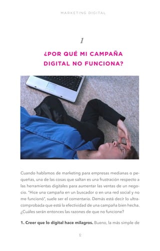 M A R K E T I N G D I G I TA L

1
¿POR QUÉ MI CAMPAÑA
DIGITAL NO FUNCIONA?

Cuando hablamos de marketing para empresas medianas o pequeñas, una de las cosas que saltan es una frustración respecto a
las herramientas digitales para aumentar las ventas de un negocio. “Hice una campaña en un buscador o en una red social y no
me funcionó”, suele ser el comentario. Demás está decir lo ultracomprobada que está la efectividad de una campaña bien hecha.
¿Cuáles serán entonces las razones de que no funcione?
1. Creer que lo digital hace milagros. Bueno, la más simple de
1
2

 