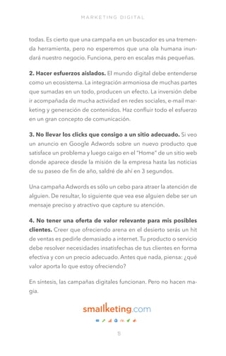 M A R K E T I N G D I G I TA L

todas. Es cierto que una campaña en un buscador es una tremenda herramienta, pero no esperemos que una ola humana inundará nuestro negocio. Funciona, pero en escalas más pequeñas.
2. Hacer esfuerzos aislados. El mundo digital debe entenderse
como un ecosistema. La integración armoniosa de muchas partes
que sumadas en un todo, producen un efecto. La inversión debe
ir acompañada de mucha actividad en redes sociales, e-mail marketing y generación de contenidos. Haz confluir todo el esfuerzo
en un gran concepto de comunicación.
3. No llevar los clicks que consigo a un sitio adecuado. Si veo
un anuncio en Google Adwords sobre un nuevo producto que
satisface un problema y luego caigo en el “Home” de un sitio web
donde aparece desde la misión de la empresa hasta las noticias
de su paseo de fin de año, saldré de ahí en 3 segundos.
Una campaña Adwords es sólo un cebo para atraer la atención de
alguien. De resultar, lo siguiente que vea ese alguien debe ser un
mensaje preciso y atractivo que capture su atención.
4. No tener una oferta de valor relevante para mis posibles
clientes. Creer que ofreciendo arena en el desierto serás un hit
de ventas es pedirle demasiado a internet. Tu producto o servicio
debe resolver necesidades insatisfechas de tus clientes en forma
efectiva y con un precio adecuado. Antes que nada, piensa: ¿qué
valor aporta lo que estoy ofreciendo?
En síntesis, las campañas digitales funcionan. Pero no hacen magia.
 

1
3

 