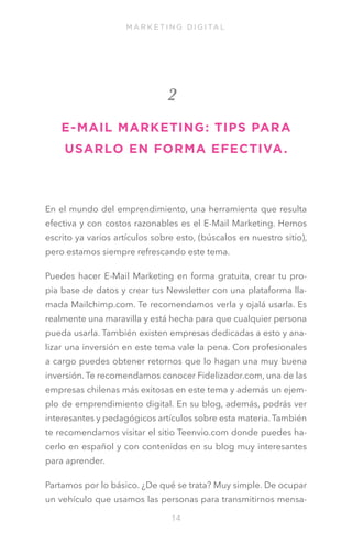 M A R K E T I N G D I G I TA L

2
E- MAIL MARKETING: TIPS PARA
USARLO EN FORMA EFECTIVA .

En el mundo del emprendimiento, una herramienta que resulta
efectiva y con costos razonables es el E-Mail Marketing. Hemos
escrito ya varios artículos sobre esto, (búscalos en nuestro sitio),
pero estamos siempre refrescando este tema.
Puedes hacer E-Mail Marketing en forma gratuita, crear tu propia base de datos y crear tus Newsletter con una plataforma llamada Mailchimp.com. Te recomendamos verla y ojalá usarla. Es
realmente una maravilla y está hecha para que cualquier persona
pueda usarla. También existen empresas dedicadas a esto y analizar una inversión en este tema vale la pena. Con profesionales
a cargo puedes obtener retornos que lo hagan una muy buena
inversión. Te recomendamos conocer Fidelizador.com, una de las
empresas chilenas más exitosas en este tema y además un ejemplo de emprendimiento digital. En su blog, además, podrás ver
interesantes y pedagógicos artículos sobre esta materia. También
te recomendamos visitar el sitio Teenvio.com donde puedes hacerlo en español y con contenidos en su blog muy interesantes
para aprender.
Partamos por lo básico. ¿De qué se trata? Muy simple. De ocupar
un vehículo que usamos las personas para transmitirnos mensa14

 