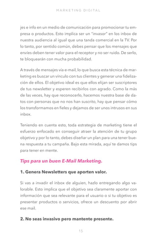M A R K E T I N G D I G I TA L

jes e info en un medio de comunicación para promocionar tu empresa o productos. Esto implica ser un “invasor” en los inbox de
nuestra audiencia al igual que una tanda comercial en la TV. Por
lo tanto, por sentido común, debes pensar que los mensajes que
envíes deben tener valor para el receptor y no ser ruido. De serlo,
te bloquearán con mucha probabilidad.
A través de mensajes vía e-mail, lo que busca esta técnica de marketing es buscar un vínculo con tus clientes y generar una fidelización de ellos. El objetivo ideal es que ellos elijan ser suscriptores
de tus newsletter y esperen recibirlos con agrado. Como la más
de las veces, hay que reconocerlo, hacemos nuestra base de datos con personas que no nos han suscrito, hay que pensar cómo
los transformamos en fieles y dejamos de ser unos intrusos en sus
inbox. 
Teniendo en cuenta esto, toda estrategia de marketing tiene el
esfuerzo enfocado en conseguir atraer la atención de tu grupo
objetivo y por lo tanto, debes diseñar un plan para una tener buena respuesta a tu campaña. Bajo esta mirada, aquí te damos tips
para tener en mente.

Tips para un buen E-Mail Marketing.
1. Genera Newsletters que aporten valor. 
Si vas a invadir el inbox de alguien, hazlo entregando algo valorable. Esto implica que el objetivo sea claramente aportar con
información que sea relevante para el usuario o si tu objetivo es
presentar productos o servicios, ofrece un descuento por abrir
ese mail.

2. No seas invasivo pero mantente presente.
15

 