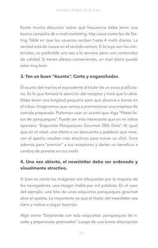 M A R K E T I N G D I G I TA L

Existe mucha discusión sobre qué frecuencia debe tener una
buena campaña de e-mail marketing. Hay casos como los de Tasting Table en que los usuarios reciben hasta 4 mails diarios. La
verdad está de nuevo en el sentido común. Si lo tuyo son los contenidos, es preferible una vez a la semana pero con contenidos
de calidad. Si tienes ofertas convenientes, un mail diario puede
estar muy bien.

3. Ten un buen “Asunto”. Corto y enganchador.
El asunto del mail es el equivalente al titular de un aviso publicitario. Es lo que llamará la atención del receptor y hará que lo abra.
Debe tener una longitud pequeña para que alcance a leerse en
el inbox. Imaginemos que vamos a promocionar una empresa de
comida preparada. Podemos usar un asunto que diga “Platos listos de panqueques”. Puede ser más interesante que en mi inbox
aparezca “Exquisitos Panqueques Gourmet 25% Dcto”. Al igual
que en el retail, una oferta o un descuento y palabras que mueven el apetito resultan más atractivos para mover un click. Sirve
además para “premiar” a tus receptores y darles un beneficio a
cambio de ponerte en sus mails.

4. Una vez abierto, el newsletter debe ser ordenado y
visualmente atractivo.
Si bien es cierto las imágenes son bloquedas por la mayoría de
los navegadores, una imagen habla por mil palabras. En el caso
del ejemplo, una foto de unos exquisitos panqueques gourmet
abre el apetito. Lo importante es que el titular del newsletter sea
claro y motive a seguir leyendo.
Algo como “Sorprende con esta exquisitez: panqueques de ricotta y peperonata gratinados”. Luego de una breve descripción
16

 