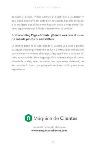 M A R K E T I N G D I G I TA L

destacas el precio. “Precio normal: $12.900 Pack 6 unidades”. Y
aquí viene algo clave. Un texto bien destacado que esté linkeado
a un mail para que el usuario te haga un pedido. Algo como “Ordena aquí y obtén un 25% de descuento en tu pedido.”

5. Una landing Page eficiente. ¿Dónde va a caer el usuario cuando pinche tu newsletter?
La landing page es el lugar donde el usuario va a caer si pincha
cualquier vínculo que determines. Con la interacción del usuario
con el email no termina el trabajo… hay que llevar a cabo un diseño adecuado de la landing page. Es fundamental que el contenido de la landing sea consistente con la promesa del email, de
lo contrario, lo único que generarás será frustración y una mala
experiencia. 

Conócela haciendo click aquí.
www.maquinadeclientes.com

17

 