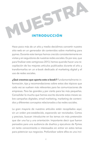 INTRODUCCIÓN
Hace poco más de un año y medio decidimos convertir nuestro
sitio web en un generador de contenidos sobre marketing para
pymes. Durante este tiempo hemos crecido consistentemente en
visitas y en seguidores de nuestras redes sociales. Es por eso, que
para finalizar este vertiginoso 2013, hemos querido hacer una recopilación de los mejores artículos publicados durante el año y
transformarlos en un e-book dedicado al marketing digital y el
uso de redes sociales.
¿Qué creemos que aporta este e-book? Fundamentalmente información, tips y recomendaciones sobre estos dos tópicos que
cada vez se vuelven más relevantes para las comunicaciones de
empresas. Para las grandes y por cierto para las más pequeñas.
Consolidar lo mucho que hemos escrito durante estos meses sobre campañas digitales, email marketing, marketing de contenidos y diferentes conceptos relacionados a las redes sociales.
La gran mayoría de nuestros artículos están recopilados aquí,
sin un orden pre-establecido, esperando ser revisitados. Cortos
y precisos, buscan introducirte en los temas sin más pretensión
que dar una luz y una orientación. Importante decir que fueron
pensados para una audiencia de dueños y ejecutivos de Pymes
sin tanto conocimiento e interesados en entrar en estos temas
para potenciar sus negocios. Profundizar sobre ellos es una invi4

 