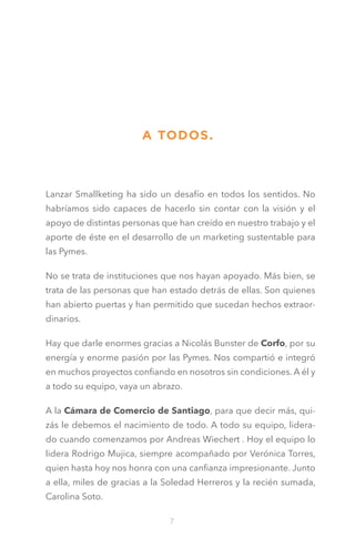 A TODOS.

Lanzar Smallketing ha sido un desafío en todos los sentidos. No
habríamos sido capaces de hacerlo sin contar con la visión y el
apoyo de distintas personas que han creído en nuestro trabajo y el
aporte de éste en el desarrollo de un marketing sustentable para
las Pymes.
No se trata de instituciones que nos hayan apoyado. Más bien, se
trata de las personas que han estado detrás de ellas. Son quienes
han abierto puertas y han permitido que sucedan hechos extraordinarios.
Hay que darle enormes gracias a Nicolás Bunster de Corfo, por su
energía y enorme pasión por las Pymes. Nos compartió e integró
en muchos proyectos confiando en nosotros sin condiciones. A él y
a todo su equipo, vaya un abrazo.
A la Cámara de Comercio de Santiago, para que decir más, quizás le debemos el nacimiento de todo. A todo su equipo, liderado cuando comenzamos por Andreas Wiechert . Hoy el equipo lo
lidera Rodrigo Mujica, siempre acompañado por Verónica Torres,
quien hasta hoy nos honra con una canfianza impresionante. Junto
a ella, miles de gracias a la Soledad Herreros y la recién sumada,
Carolina Soto.
7

 