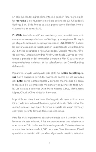 En el recuento, los agradecimientos no pueden faltar para el portal ProPyme y el entusiasmo increíble de uno de sus fundadores
Rodrigo Bon. Si de Pymes se trata, pocos como él se han involucrado tanto en su realidad.
ProChile también confió en nosotros y nos permitió compartir
con empresas exportadoras en Santiago y en regiones. Un equipo al que le debemos nuestra presencia en ENEXPRO 2013, charlas en varias regiones y participar en la gestión de ChileBranding
2013. Miles de gracias a Paola Céspedes, Claudia Moreno, Alfredo Worner. También a Andrés Reid y Juan Pablo Cuevas por invitarnos a participar del innovador programa Plan C para insertar
emprendedores chilenos en las plataformas de Crowdfunding
del mundo.
Por último, uno de los hitos de este 2013 fue la Gira Entel Empresas por 9 ciudades de Chile. Tuvimos la suerte de ser invitados
por Entel como conferencistas y conocer mucho más de cerca
la realidad de las empresas medianas y pequeñas de todo Chile. Las gracias a Verónica Díaz, María Rosario Caruz, María Jesús
López, Claudia Oliva y Nicolás Rencoret.
Imposible no mencionar también lo grato de compartir en esta
Gira con la animadora del evento y periodista de Chilevisión, Carolina Gutierrez, con quien tuvimos la suerte de viajar, reírnos y
conversar durante tantos kilómetros recorridos.
Pero los más importantes agradecimientos van a ustedes. A los
lectores de este e-book. A los emprendedores que asistieron a
nuestras casi 35 charlas en distintos lugares de Chile totalizando
una audiencia de más de 4.500 personas. También a esas 45 mil
que visitaron nuestro sitio para leer algunos de nuestros artículos.

8

 