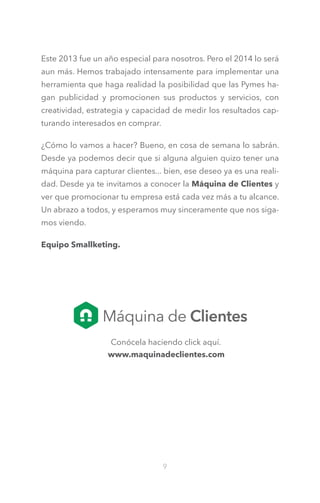 Este 2013 fue un año especial para nosotros. Pero el 2014 lo será
aun más. Hemos trabajado intensamente para implementar una
herramienta que haga realidad la posibilidad que las Pymes hagan publicidad y promocionen sus productos y servicios, con
creatividad, estrategia y capacidad de medir los resultados capturando interesados en comprar.
¿Cómo lo vamos a hacer? Bueno, en cosa de semana lo sabrán.
Desde ya podemos decir que si alguna alguien quizo tener una
máquina para capturar clientes... bien, ese deseo ya es una realidad. Desde ya te invitamos a conocer la Máquina de Clientes y
ver que promocionar tu empresa está cada vez más a tu alcance.
Un abrazo a todos, y esperamos muy sinceramente que nos sigamos viendo.
Equipo Smallketing.

Conócela haciendo click aquí.
www.maquinadeclientes.com

9

 