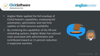 • Anglian Water applied the full envelope of
ClickSchedule’s capabilities, employing full
automation, optimisation and real-time
updates on field resource availability
• By combining the capabilities of the HR and
scheduling systems, Anglian Water has reduced
costs associated with administration and
contributed toward an 11 percent reduction
in expensive overtime
17Proprietary and Confidential
 