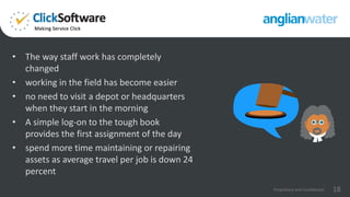 • The way staff work has completely
changed
• working in the field has become easier
• no need to visit a depot or headquarters
when they start in the morning
• A simple log-on to the tough book
provides the first assignment of the day
• spend more time maintaining or repairing
assets as average travel per job is down 24
percent
18Proprietary and Confidential
 