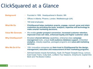 ClickSquared at a Glance
 Background                          •    Founded in 1999. Headquartered in Boston, MA
                                     •    Offices in Atlanta, Phoenix, London, Middlesbrough (UK)
                                     •    160 total employees
 What We Do                          •    ClickSquared helps marketers acquire, engage, convert, grow and retain
                                          customers by providing the tools, analytics, expertise and technology to
                                          make smarter marketing decisions.
 Value We Generate                       We enable greater prospect conversion, increased customer retention,
                                          improved cross sell rates, enhanced loyalty and higher customer value
 Why ClickSquared?                   •    Broadest channel delivery capabilities, enterprise-class campaign
                                          management tools, unique multi-audience database support, embedded
                                          analytics, industry expertise, packaged programs and value-add marketing
                                          services
 Who We Do It For                    •    100+ innovative companies put their trust in ClickSquared for the design,
                                          management, execution and measurement of their marketing programs.
                                     •    Admired brands include HomeAway, Hyatt, Dr Pepper Snapple Group, Lenovo,
                                          East Coast Trains, Cutty Sark, Lorillard, Four Seasons, Greyhound, Capital One
                                          Bank and The Boston Celtics



  3   © 2012 Forrester Research, Inc. Reproduction Prohibited
                                                                                                                    3
 