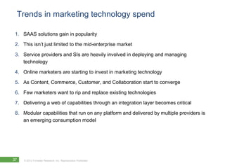 Trends in marketing technology spend

 1. SAAS solutions gain in popularity

 2. This isn’t just limited to the mid-enterprise market

 3. Service providers and SIs are heavily involved in deploying and managing
    technology

 4. Online marketers are starting to invest in marketing technology

 5. As Content, Commerce, Customer, and Collaboration start to converge

 6. Few marketers want to rip and replace existing technologies

 7. Delivering a web of capabilities through an integration layer becomes critical

 8. Modular capabilities that run on any platform and delivered by multiple providers is
    an emerging consumption model




37   © 2012 Forrester Research, Inc. Reproduction Prohibited
 