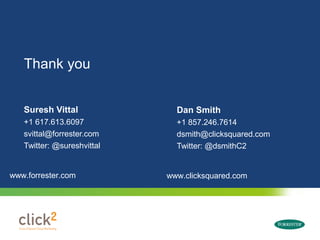 Thank you


   Suresh Vittal                                                  Dan Smith
   +1 617.613.6097                                                +1 857.246.7614
   svittal@forrester.com                                          dsmith@clicksquared.com
   Twitter: @sureshvittal                                         Twitter: @dsmithC2


www.forrester.com                                               www.clicksquared.com




      © 2009 Forrester Research, Inc. Reproduction Prohibited
 