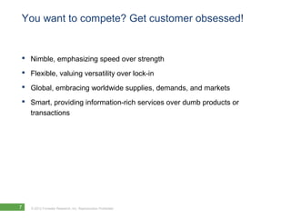 You want to compete? Get customer obsessed!


 Nimble, emphasizing speed over strength
 Flexible, valuing versatility over lock-in
 Global, embracing worldwide supplies, demands, and markets
 Smart, providing information-rich services over dumb products or
  transactions




7   © 2012 Forrester Research, Inc. Reproduction Prohibited
 