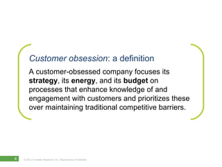 Customer obsession: a definition
        A customer-obsessed company focuses its
        strategy, its energy, and its budget on
        processes that enhance knowledge of and
        engagement with customers and prioritizes these
        over maintaining traditional competitive barriers.




8   © 2012 Forrester Research, Inc. Reproduction Prohibited
 