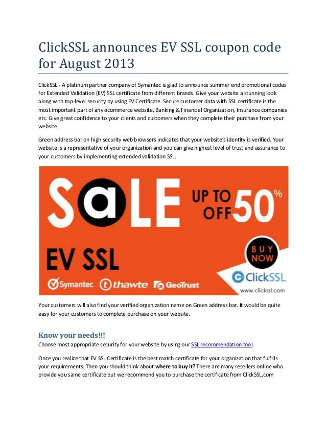 ClickSSL announces EV SSL coupon code
for August 2013
ClickSSL - A platinum partner company of Symantec is glad to announce summer end promotional codes
for Extended Validation (EV) SSL certificate from different brands. Give your website a stunning look
along with top-level security by using EV Certificate. Secure customer data with SSL certificate is the
most important part of any ecommerce website, Banking & Financial Organization, Insurance companies
etc. Give great confidence to your clients and customers when they complete their purchase from your
website.
Green address bar on high security web browsers indicates that your website’s identity is verified. Your
website is a representative of your organization and you can give highest level of trust and assurance to
your customers by implementing extended validation SSL.
Your customers will also find your verified organization name on Green address bar. It would be quite
easy for your customers to complete purchase on your website.
Know your needs!!!
Choose most appropriate security for your website by using our SSL recommendation tool.
Once you realize that EV SSL Certificate is the best match certificate for your organization that fulfills
your requirements. Then you should think about where to buy it? There are many resellers online who
provide you same certificate but we recommend you to purchase the certificate from ClickSSL.com
 