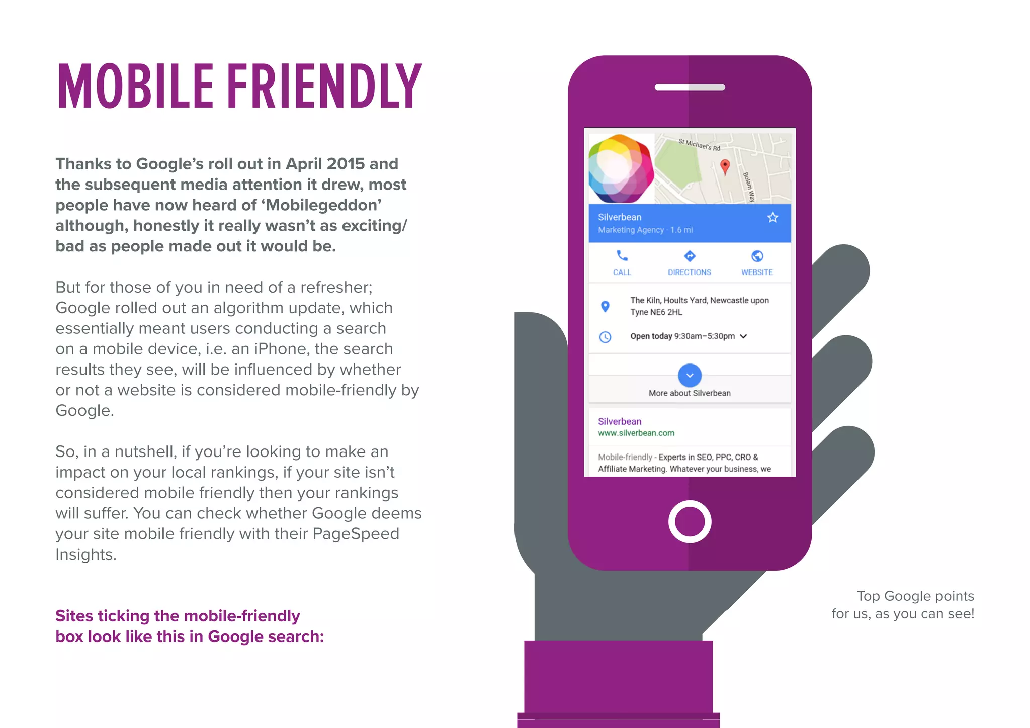 MOBILEFRIENDLY
Thanks to Google’s roll out in April 2015 and
the subsequent media attention it drew, most
people have now heard of ‘Mobilegeddon’
although, honestly it really wasn’t as exciting/
bad as people made out it would be.
But for those of you in need of a refresher;
Google rolled out an algorithm update, which
essentially meant users conducting a search
on a mobile device, i.e. an iPhone, the search
results they see, will be influenced by whether
or not a website is considered mobile-friendly by
Google.
So, in a nutshell, if you’re looking to make an
impact on your local rankings, if your site isn’t
considered mobile friendly then your rankings
will suffer. You can check whether Google deems
your site mobile friendly with their PageSpeed
Insights.
Sites ticking the mobile-friendly
box look like this in Google search:
Top Google points
for us, as you can see!
 