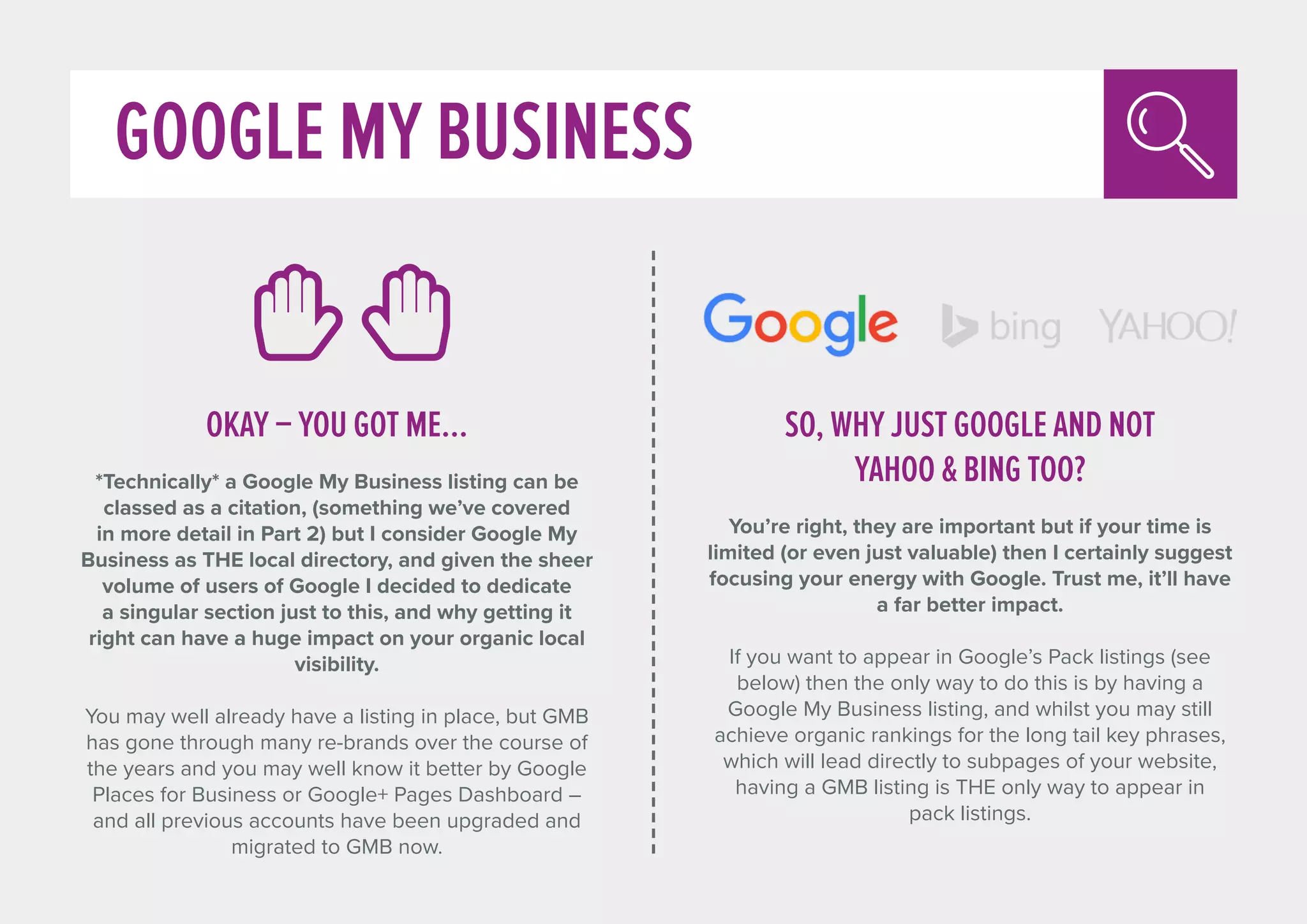 GOOGLE MY BUSINESS
OKAY – YOU GOT ME...
*Technically* a Google My Business listing can be
classed as a citation, (something we’ve covered
in more detail in Part 2) but I consider Google My
Business as THE local directory, and given the sheer
volume of users of Google I decided to dedicate
a singular section just to this, and why getting it
right can have a huge impact on your organic local
visibility.
You may well already have a listing in place, but GMB
has gone through many re-brands over the course of
the years and you may well know it better by Google
Places for Business or Google+ Pages Dashboard –
and all previous accounts have been upgraded and
migrated to GMB now.
SO, WHY JUST GOOGLE AND NOT
YAHOO  BING TOO?
You’re right, they are important but if your time is
limited (or even just valuable) then I certainly suggest
focusing your energy with Google. Trust me, it’ll have
a far better impact.
If you want to appear in Google’s Pack listings (see
below) then the only way to do this is by having a
Google My Business listing, and whilst you may still
achieve organic rankings for the long tail key phrases,
which will lead directly to subpages of your website,
having a GMB listing is THE only way to appear in
pack listings.
 
