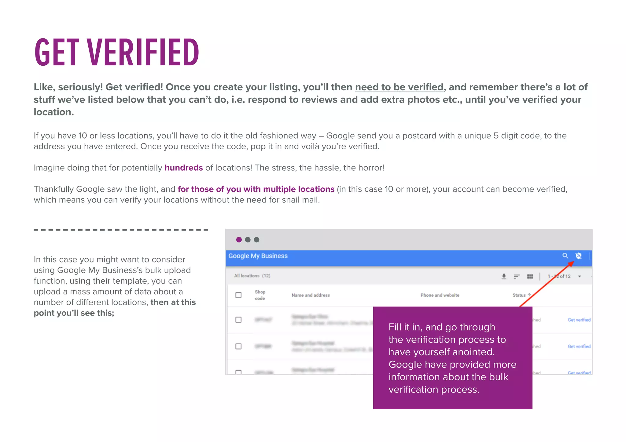GET VERIFIED
Like, seriously! Get verified! Once you create your listing, you’ll then need to be verified, and remember there’s a lot of
stuff we’ve listed below that you can’t do, i.e. respond to reviews and add extra photos etc., until you’ve verified your
location.
If you have 10 or less locations, you’ll have to do it the old fashioned way – Google send you a postcard with a unique 5 digit code, to the
address you have entered. Once you receive the code, pop it in and voilà you’re verified.
Imagine doing that for potentially hundreds of locations! The stress, the hassle, the horror!
Thankfully Google saw the light, and for those of you with multiple locations (in this case 10 or more), your account can become verified,
which means you can verify your locations without the need for snail mail.
In this case you might want to consider
using Google My Business’s bulk upload
function, using their template, you can
upload a mass amount of data about a
number of different locations, then at this
point you’ll see this;
Fill it in, and go through
the verification process to
have yourself anointed.
Google have provided more
information about the bulk
verification process.
 