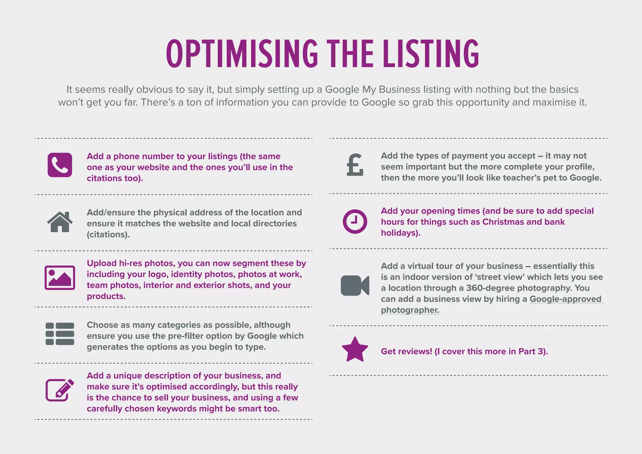 Add a phone number to your listings (the same
one as your website and the ones you’ll use in the
citations too).
Add/ensure the physical address of the location and
ensure it matches the website and local directories
(citations).
Upload hi-res photos, you can now segment these by
including your logo, identity photos, photos at work,
team photos, interior and exterior shots, and your
products.
Choose as many categories as possible, although
ensure you use the pre-filter option by Google which
generates the options as you begin to type.
Add a unique description of your business, and
make sure it’s optimised accordingly, but this really
is the chance to sell your business, and using a few
carefully chosen keywords might be smart too.
OPTIMISING THE LISTING
It seems really obvious to say it, but simply setting up a Google My Business listing with nothing but the basics
won’t get you far. There’s a ton of information you can provide to Google so grab this opportunity and maximise it.
Add the types of payment you accept – it may not
seem important but the more complete your profile,
then the more you’ll look like teacher’s pet to Google.
Add your opening times (and be sure to add special
hours for things such as Christmas and bank
holidays).
Add a virtual tour of your business – essentially this
is an indoor version of ‘street view’ which lets you see
a location through a 360-degree photography. You
can add a business view by hiring a Google-approved
photographer.
Get reviews! (I cover this more in Part 3).
 