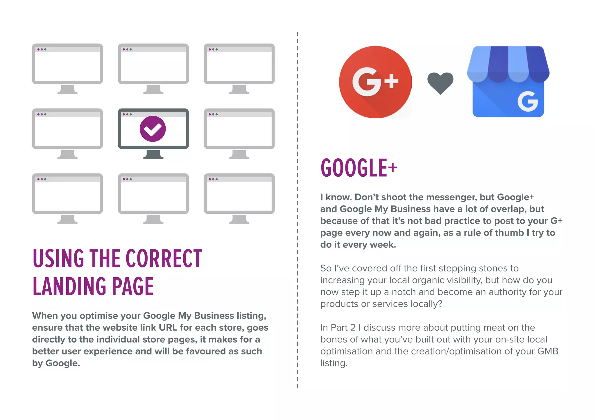 USING THE CORRECT
LANDING PAGE
When you optimise your Google My Business listing,
ensure that the website link URL for each store, goes
directly to the individual store pages, it makes for a
better user experience and will be favoured as such
by Google.
GOOGLE+
I know. Don’t shoot the messenger, but Google+
and Google My Business have a lot of overlap, but
because of that it’s not bad practice to post to your G+
page every now and again, as a rule of thumb I try to
do it every week.
So I’ve covered off the first stepping stones to
increasing your local organic visibility, but how do you
now step it up a notch and become an authority for your
products or services locally?
In Part 2 I discuss more about putting meat on the
bones of what you’ve built out with your on-site local
optimisation and the creation/optimisation of your GMB
listing.
 