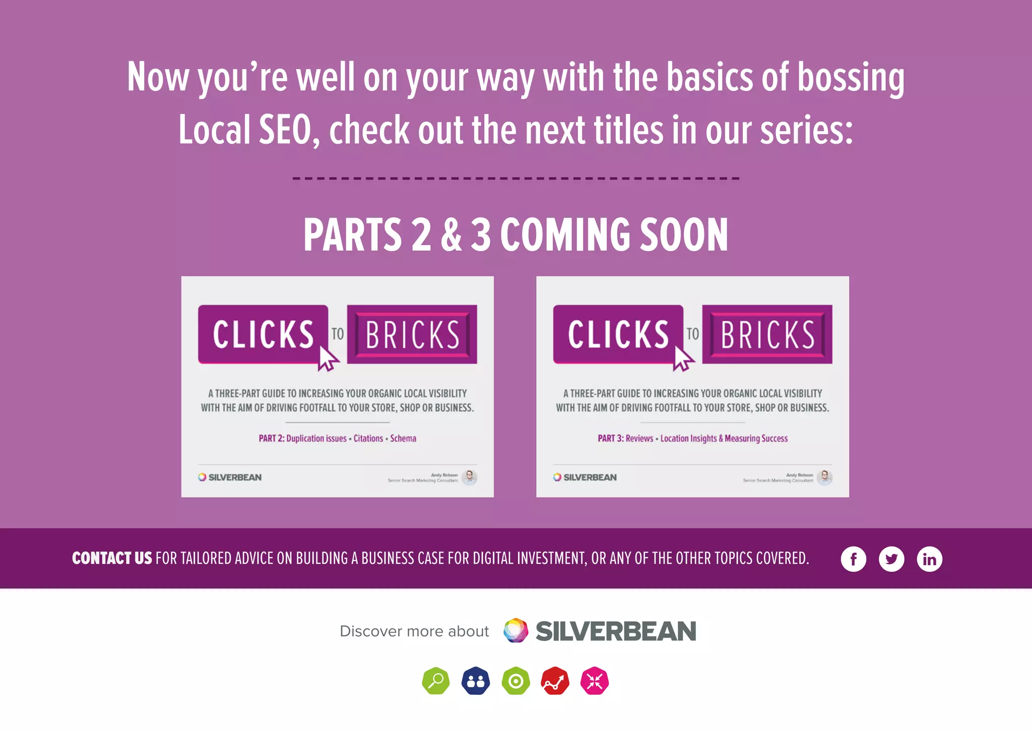 CONTACT US FOR TAILORED ADVICE ON BUILDING A BUSINESS CASE FOR DIGITAL INVESTMENT, OR ANY OF THE OTHER TOPICS COVERED.
Discover more about
Now you’re well on your way with the basics of bossing
Local SEO, check out the next titles in our series:
PARTS 2  3 COMING SOON
 