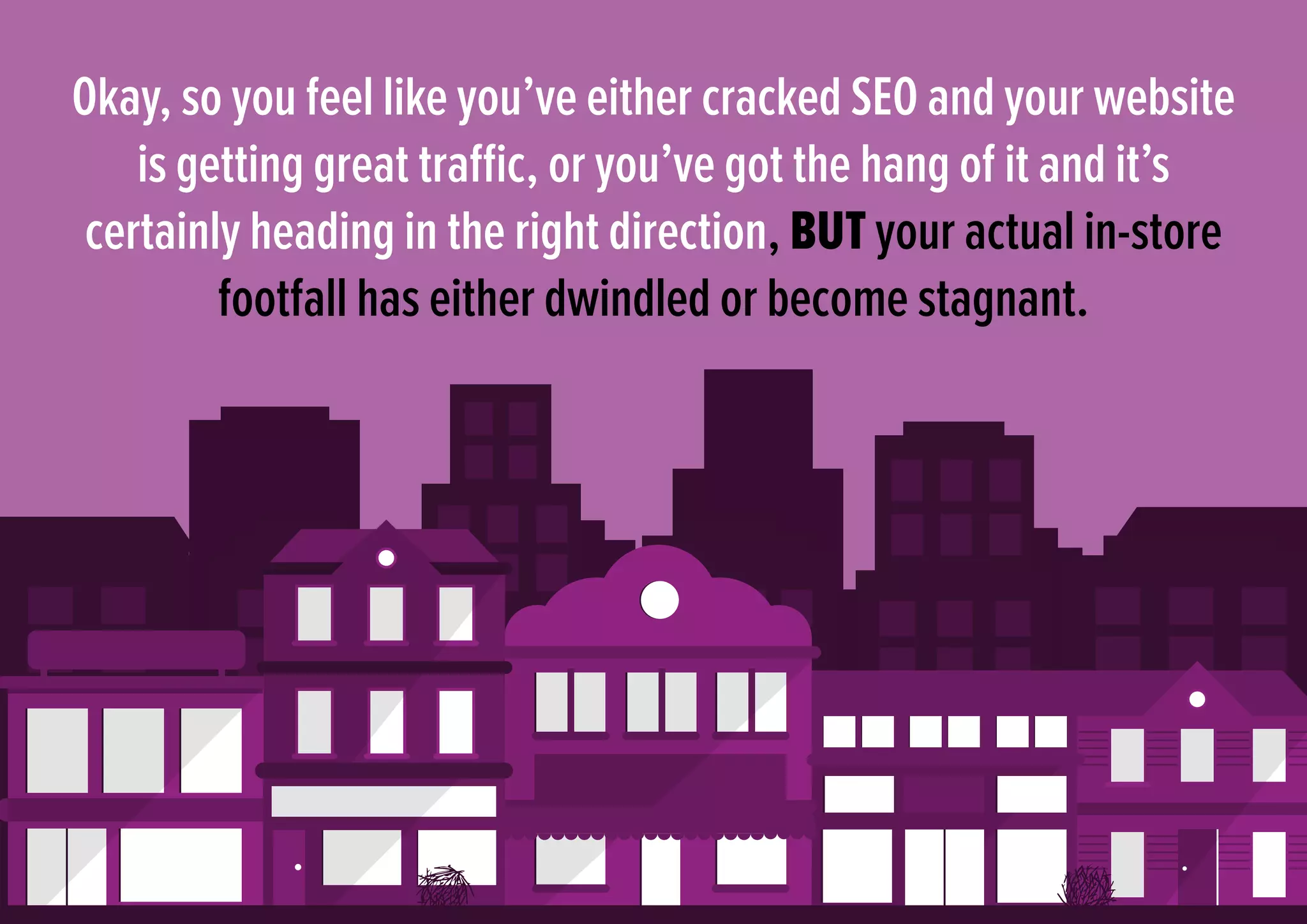 Okay, so you feel like you’ve either cracked SEO and your website
is getting great traffic, or you’ve got the hang of it and it’s
certainly heading in the right direction, BUT your actual in-store
footfall has either dwindled or become stagnant.
 