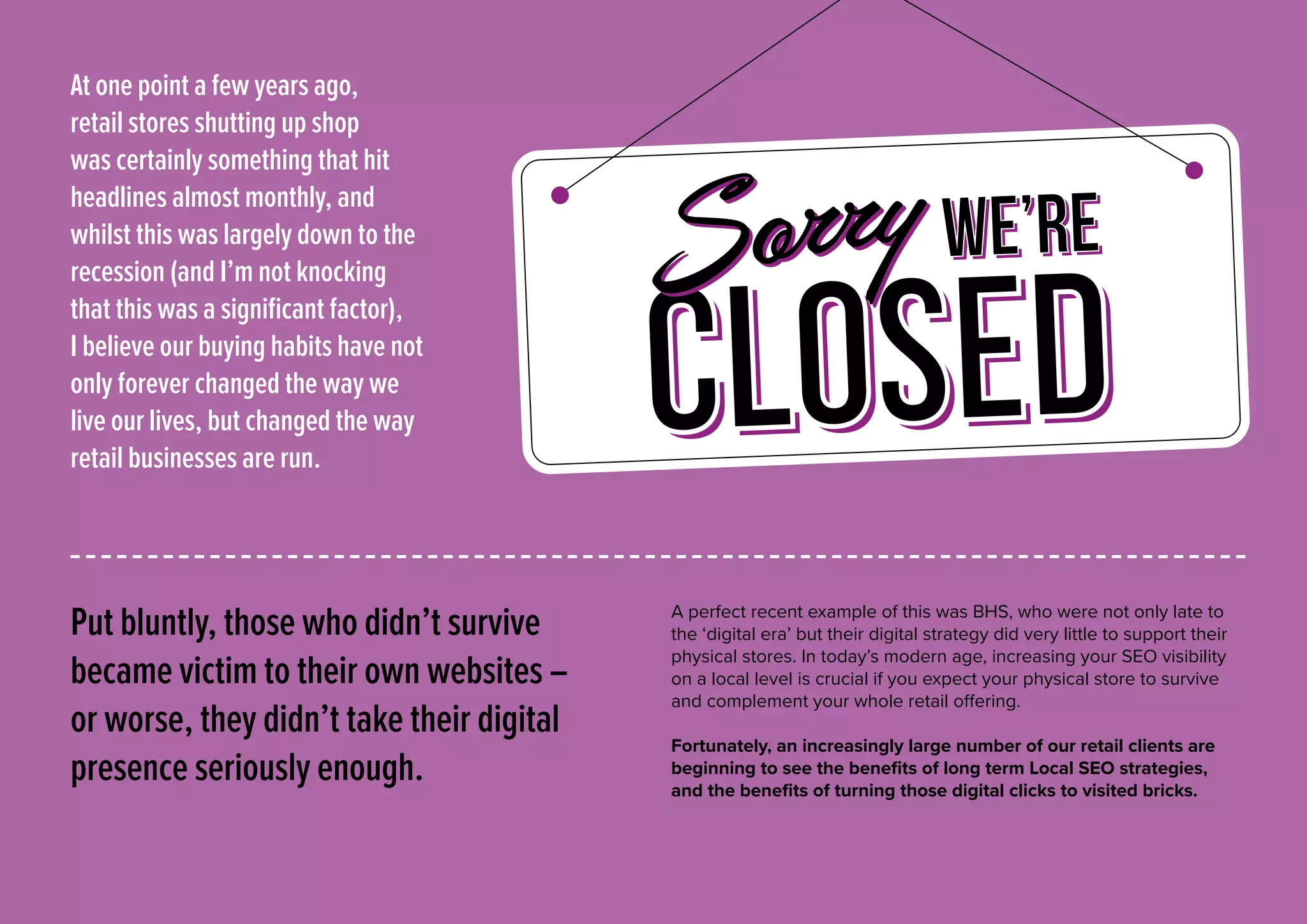 Put bluntly, those who didn’t survive
became victim to their own websites –
or worse, they didn’t take their digital
presence seriously enough.
A perfect recent example of this was BHS, who were not only late to
the ‘digital era’ but their digital strategy did very little to support their
physical stores. In today’s modern age, increasing your SEO visibility
on a local level is crucial if you expect your physical store to survive
and complement your whole retail offering.
Fortunately, an increasingly large number of our retail clients are
beginning to see the benefits of long term Local SEO strategies,
and the benefits of turning those digital clicks to visited bricks.
CLOSED
we’re
At one point a few years ago,
retail stores shutting up shop
was certainly something that hit
headlines almost monthly, and
whilst this was largely down to the
recession (and I’m not knocking
that this was a significant factor),
I believe our buying habits have not
only forever changed the way we
live our lives, but changed the way
retail businesses are run.
 