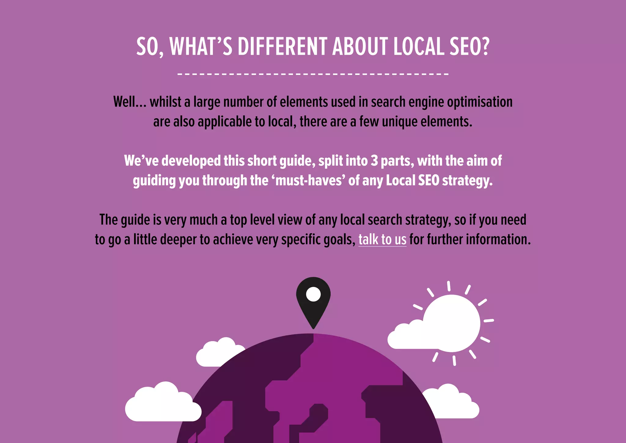 SO, WHAT’S DIFFERENT ABOUT LOCAL SEO?
Well… whilst a large number of elements used in search engine optimisation
are also applicable to local, there are a few unique elements.
We’ve developed this short guide, split into 3 parts, with the aim of
guiding you through the ‘must-haves’ of any Local SEO strategy.
The guide is very much a top level view of any local search strategy, so if you need
to go a little deeper to achieve very specific goals, talk to us for further information.
 