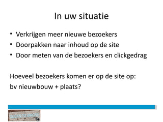 In uw situatie Verkrijgen meer nieuwe bezoekers Doorpakken naar inhoud op de site Door meten van de bezoekers en clickgedrag Hoeveel bezoekers komen er op de site op: bv nieuwbouw + plaats? 