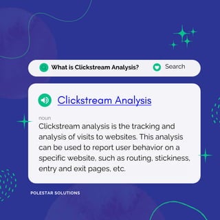 What is Clickstream Analysis? Search
noun
Clickstream analysis is the tracking and
analysis of visits to websites. This analysis
can be used to report user behavior on a
specific website, such as routing, stickiness,
entry and exit pages, etc.
POLESTAR SOLUTIONS
 