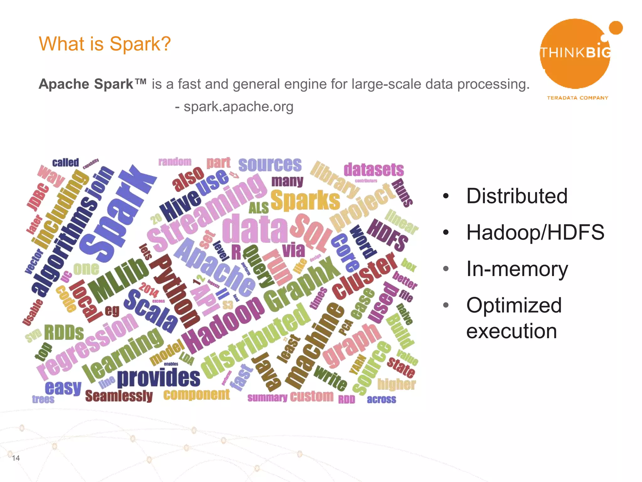 14
What is Spark?
Apache Spark™ is a fast and general engine for large-scale data processing.
- spark.apache.org
• Distributed
computing
• Relies on HDFS (or
other DFS)
• In-memory
• Optimized
execution
• High level
functionality
 