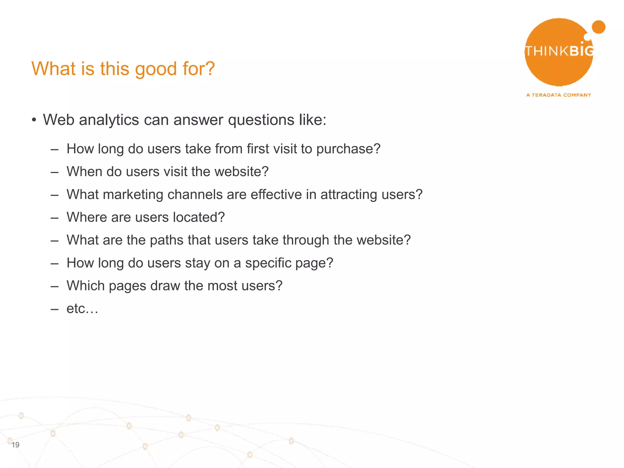 19
What is clickstream data?
• Information trail left behind by each user
• Semi-structured website log files
• Includes:
– User agent information
- Device
- OS
- Browser
– Geo information
- Timezone
- Lat/Longitude
- City
- Country
– Time of access
– Referring website
– Website accessed
Photo credit: Tim Franklin Photography via Foter.com
 