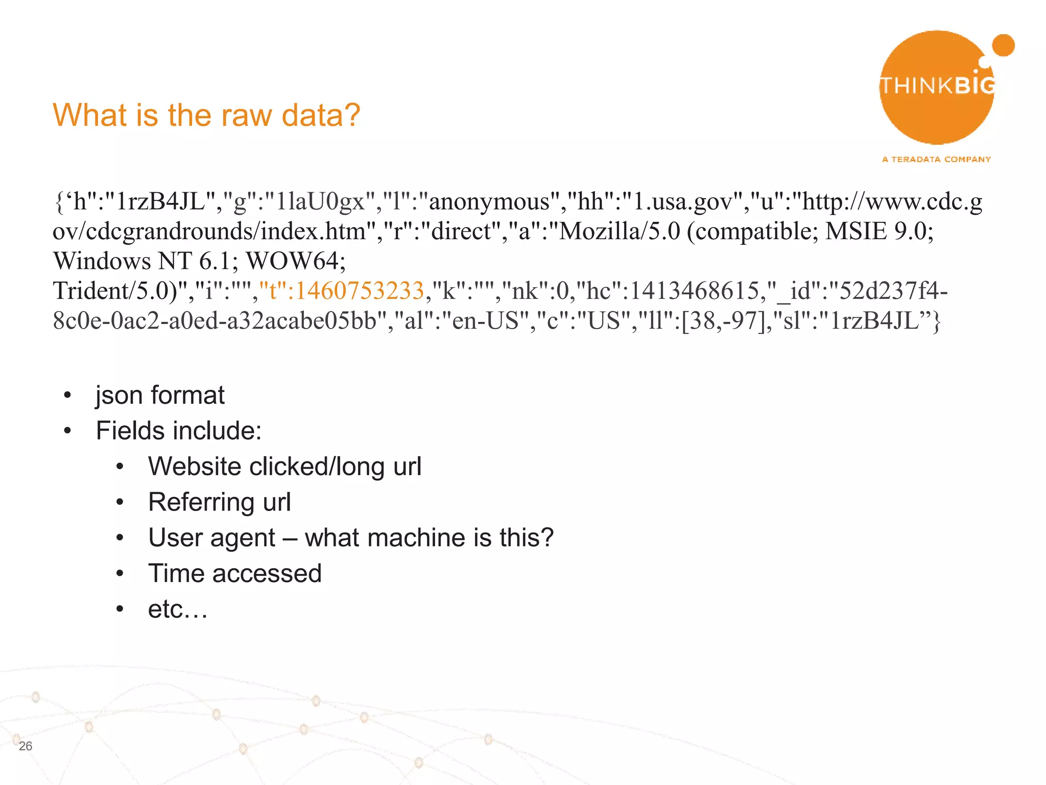 26
What is the raw data?
{‘h":"1rzB4JL","g":"1laU0gx","l":"anonymous","hh":"1.usa.gov","u":"http://www.cdc.g
ov/cdcgrandrounds/index.htm","r":"direct","a":"Mozilla/5.0 (compatible; MSIE 9.0;
Windows NT 6.1; WOW64;
Trident/5.0)","i":"","t":1460753233,"k":"","nk":0,"hc":1413468615,"_id":"52d237f4-
8c0e-0ac2-a0ed-a32acabe05bb","al":"en-US","c":"US","ll":[38,-97],"sl":"1rzB4JL”}
• json format
• Fields include:
• Website clicked/long url
• Referring url
• User agent – what machine is this?
 