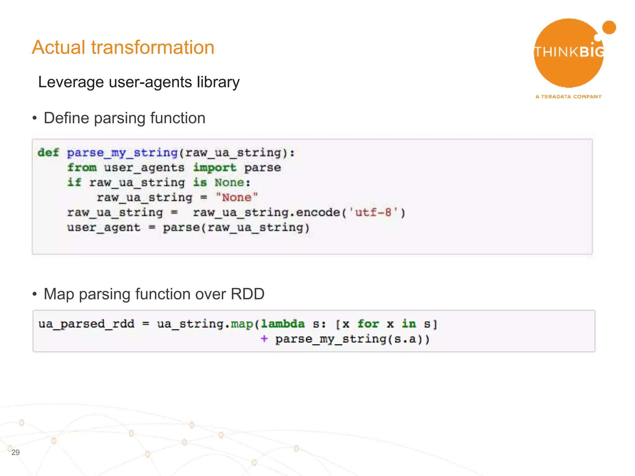 29
High level picture
• Need to extract:
– Time in date, hours
– Information about the user:
- Device type
- OS
- Timezone
– Main domain of the url
– Referring url
• Do this for one record in python
• Map this function over all records
using Spark
{"h":"1rzB4JL","g":"1laU0gx","l":"anonymous","hh":"1.usa.gov","u":"http://www.cdc
.gov/cdcgrandrounds/index.htm","r":"direct","a":"Mozilla/5.0 (compatible; MSIE 9.0;
Windows NT 6.1; WOW64;
Trident/5.0)","i":"","t":1460753233,"k":"","nk":0,"hc":1413468615,"_id":"52d237f4-
8c0e-0ac2-a0ed-a32acabe05bb","al":"en-US","c":"US","ll":[38,-97],"sl":"1rzB4JL”
,”tz":”America/New_York "}
Day: Friday
Local_hour: 16
Device_type:pc
Browser: IE
OS: Windows 7
Is_bot: false
 