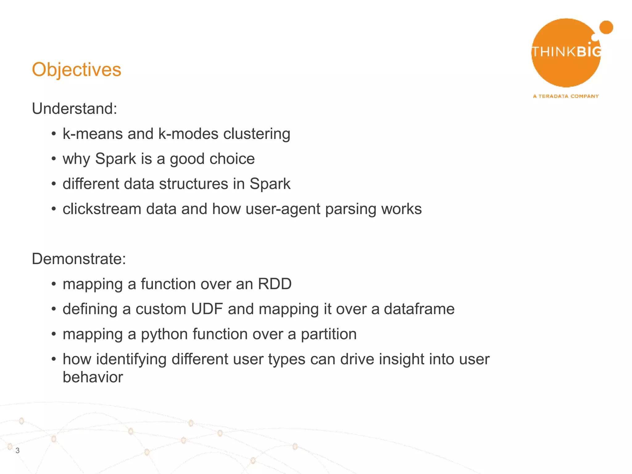 3
Objectives
Understand:
• k-means and k-modes clustering
• why Spark is a good choice
• different data structures in Spark
– RDD, dataframe and dataset
• clickstream data and how user-agent parsing works
Demonstrate:
• mapping a function over a RDD
• defining a custom UDF and mapping it over a dataframe
• mapping a python function over a partition
• how identifying different user types can drive insight into user
behavior
 