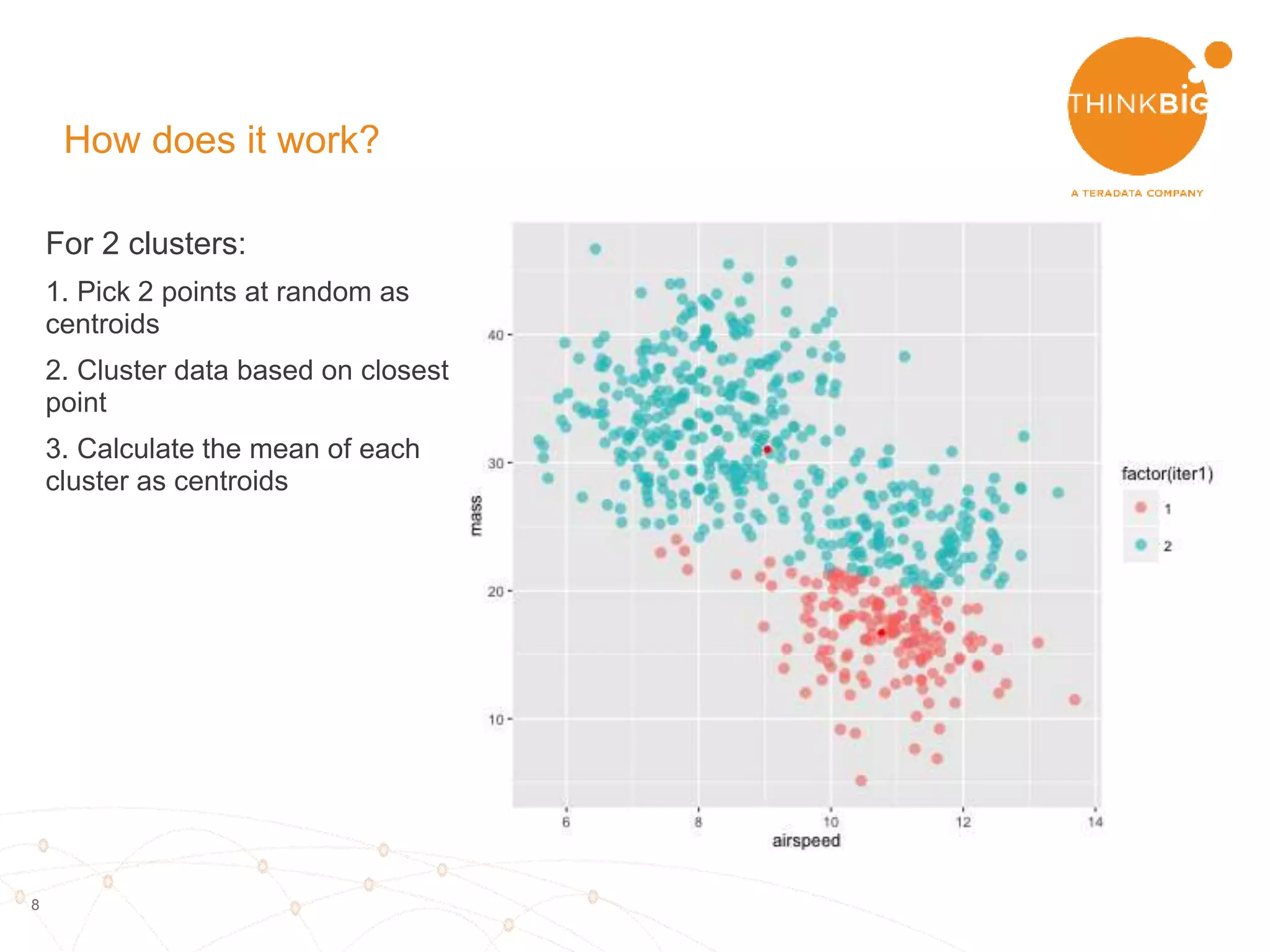 8
For 2 clusters:
1. Pick 2 points at random as
centroids
2. Cluster data based on closest
point
3. Calculate the mean of each
cluster as centroids
How does it work?
 
