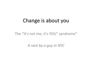 Change is about you
The “It’s not me, it’s YOU” syndrome”
A rant by a guy in NYC
 
