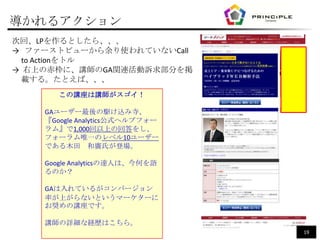 導かれるアクション
次回、LPを作るとしたら、、、
→ ファーストビューから余り使われていないCall
  to Actionをトル
→ 右上の赤枠に、講師のGA関連活動訴求部分を掲
  載する。たとえば、、、
       この講座は講師がスゴイ！

    GAユーザー最後の駆け込み寺、
    『Google Analytics公式ヘルプフォー
    ラム』で1,000回以上の回答をし、
    フォーラム唯一のレベル10ユーザー
    である木田 和廣氏が登場。

    Google Analyticsの達人は、今何を語
    るのか？

    GAは入れているがコンバージョン
    率が上がらないというマーケターに
    お奨めの講座です。

    講師の詳細な経歴はこちら。
                                19
 