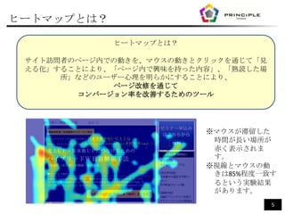 ヒートマップとは？

             ヒートマップとは？

 サイト訪問者のページ内での動きを、マウスの動きとクリックを通じて「見
 える化」することにより、「ページ内で興味を持った内容」、「熟読した場
      所」などのユーザー心理を明らかにすることにより、
             ページ改修を通じて
        コンバージョン率を改善するためのツール




                          ※マウスが滞留した
                           時間が長い場所が
                           赤く表示されま
                           す。
                          ※視線とマウスの動
                           きは85%程度一致す
                           るという実験結果
                           があります。
                                      5
 
