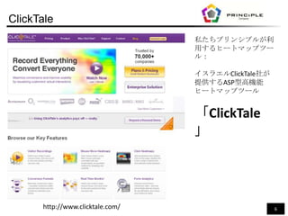 ClickTale
                                  私たちプリンシプルが利
                                  用するヒートマップツー
                                  ル：

                                  イスラエルClickTale社が
                                  提供するASP型高機能
                                  ヒートマップツール


                                  「ClickTale
                                  」




      http://www.clicktale.com/                      6
 