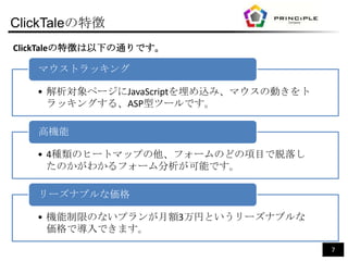ClickTaleの特徴
ClickTaleの特徴は以下の通りです。

   マウストラッキング

   • 解析対象ページにJavaScriptを埋め込み、マウスの動きをト
     ラッキングする、ASP型ツールです。

   高機能

   • 4種類のヒートマップの他、フォームのどの項目で脱落し
     たのかがわかるフォーム分析が可能です。

   リーズナブルな価格

   • 機能制限のないプランが月額3万円というリーズナブルな
     価格で導入できます。
                                        7
 