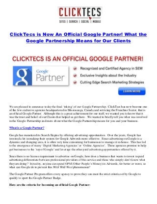 ClickTecs is Now An Official Google Partner! What the
Google Partnership Means for Our Clients
We are pleased to announce today the final ‘inking’ of our Google Partnership. ClickTecs has now become one
of the few exclusive agencies headquartered in Mississauga, Canada and servicing the Franchise Sector, that is
an official Google Partner. Although this is a great achievement for our staff, we wanted you to know that it
was the trust and belief of our Clients that helped us get there. We wanted to briefly tell you what was involved
in the Google Partnership and more about what the Google Partnership means for you and your business.
What is a Google Partner?
Google has monetized its Search Engine by offering advertising opportunities. Over the years, Google has
invested a lot in making their system for Google Adwords more effective. Since advertising on Google is a
dynamic and changing area, it is often very time consuming for businesses to manage it in-house. This has led
to the emergence of many ‘Digital Marketing Agencies’ or ‘Online Agencies’. These agencies promise to help
get businesses to the ‘top of Google’ and leverage the other paid advertising opportunities offered by it.
Since there is no license requirement to advertise on Google, how does a business that wants to invest in paid
advertising differentiate between professional providers of this service and those who simply don’t know what
they are doing? In reality, anyone can spend OPM (Other People’s Money) in Adwords, for better or worst, so
what can Google do to prevent this Wild Wild West phenomenon?
The Google Partner Program offers every agency to prove they can meet the strict criteria set by Google to
qualify to sport the Google Partner Badge.
Here are the criteria for becoming an official Google Partner:
 