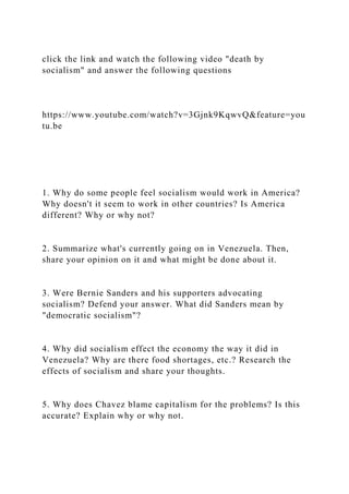 click the link and watch the following video "death by
socialism" and answer the following questions
https://www.youtube.com/watch?v=3Gjnk9KqwvQ&feature=you
tu.be
1. Why do some people feel socialism would work in America?
Why doesn't it seem to work in other countries? Is America
different? Why or why not?
2. Summarize what's currently going on in Venezuela. Then,
share your opinion on it and what might be done about it.
3. Were Bernie Sanders and his supporters advocating
socialism? Defend your answer. What did Sanders mean by
"democratic socialism"?
4. Why did socialism effect the economy the way it did in
Venezuela? Why are there food shortages, etc.? Research the
effects of socialism and share your thoughts.
5. Why does Chavez blame capitalism for the problems? Is this
accurate? Explain why or why not.
 