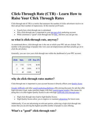 Click-Through Rate (CTR) - Learn How to Raise Your Click Through Rates Click-through rate (CTR) is a metric that measures the number of clicks advertisers receive on their ads per their number of impressions. In this tutorial you'll learn: Exactly how click-through rate is calculated. Why click-through rate is important to your pay-per-click marketing account. What constitutes a "
good"
 click-through rate for PPC, and how you can get one. so what is click-through rate, anyway? As mentioned above, click-through rate is the rate at which your PPC ads are clicked. This number is the percentage of people who view your ad (impressions) and then actually go on to click the ad (clicks). Generally, you can view your click-through rate within the dashboard of your PPC account:   why do click-through rates matter? Click-through rate is important to your account because it directly effects your Quality Score. Google AdWords and other search marketing platforms offer pricing discounts for ads that offer high relevance (read: make searchers happy with their search engine results). One means for doing this is to offer higher Quality Scores to ads with high AdWords click through rates: High click-through rates lead to high Quality Scores. High Quality Scores allow you to improve or maintain ad position for lower costs.  Additionally, if you are advertising on relevant queries, achieving a high click-through rate means that you are driving the highest possible number of people to your offering. What's a "
good"
 click-through rate? This is a hotly debated topic: what constitutes a "
good"
 click-through rate? From a purely statistical standpoint, there's no such thing. Take a look at Yahoo's answer to the "
what's a good click-through rate"
 question: "
the honest answer to the question is, “It depends.” Click-through rates are naturally going to vary from campaign to campaign, and even from keyword to keyword. Everything involved in the way your ad is displayed plays a part, from your ad copy to the ad’s ranking on the results page."
 Right: so while you want to have a "
high"
 click-through rate, there's really no magic number. Generally speaking, as we mentioned above, you want as high a click-through rate as possible. Except when you don't. when higher click through rates are actually bad for business If a keyword isn't pertinent to your business or isn't going to generate sales, leads, branding gains, etc. then a high click-through rate for that term is actually bad for business. The reasoning for this is fairly clear: You're paying for every click. A lot of clicks generate a lot of ad spend. Some times you're generating clicks on keywords that are priced too high, and won't turn a profit even if they convert. Irrelevant terms and clicks are just spending money without bringing in additional business. SO you don't always want higher click-through rates: what you want are high click through rates on keywords that are: Relevant - Have to do with your ad text, your landing page, and your offering. Affordable - Keywords that aren't going to be profit-prohibitive. So, in a nut shell, a good click through rate means first targeting the right words, then getting as many people as you can to click on those ads. achieving "
good"
 click-through rates for your ads A pay-per-click solution for click-through rate, then, should provide you with: Targeted keywords to bid on. A means of discovering cheaper, cost-efficient clicks. Tools and methodology for closely integrating keywords with ad text and landing pages. The ability to quickly and efficiently segment Keyword Groups to generate closer targeting. WordStream answers each of these challenges with the software's search engine marketing platform and solutions: Targeted Keywords - The software offers keyword research, keyword suggestion, and Web analytics tools that generate extensive, highly relevant clicks. Cost-effective Clicks - WordStream offers Quality Score solutions and a unique means for identifying long tail keywords; ensuring that you are discovering the cheapest (relevant) clicks possible. Additional Tools - Finally, you need to actually create compelling ad text (text that relates to what the person was searching for in the first place), have them relate to your keywords, and have them synced with your landing pages. Keyword Grouping - WordStream offers sophisticated keyword grouping and PPC management tools which allow you to create tightly related segmentations. generating a truly optimized click-through rate If you're interested in generating the best click-through rate possible for your offering, learn more about WordStream's tool set and how it can be leveraged to generate better CTRs by reading about our: Web Analytics Tools Keyword Research Tools Keyword Grouping Tools Ad Text Creation Tools Landing Page Tools Quality Score Solutions And, of course, learn more about WordStream's tool set and how it affects click-through rate by: Trying WordStream Free Today Requesting a Live Demonstration Signing up for our Search Marketing Webinar Subscribing to our Newsletter 