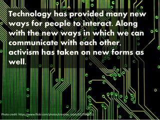 Technology has provided many new
ways for people to interact. Along
with the new ways in which we can
communicate with each other,
activism has taken on new forms as
well.
Photo credit: https://www.flickr.com/photos/creative_stock/5227842611
 
