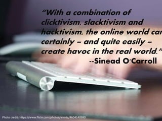 “With a combination of
clicktivism, slacktivism and
hacktivism, the online world can
certainly – and quite easily –
create havoc in the real world.”
--Sinead O'Carroll
Photo credit: https://www.flickr.com/photos/wiertz/4604140980
 